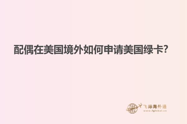 配偶在美国境外如何申请美国绿卡?