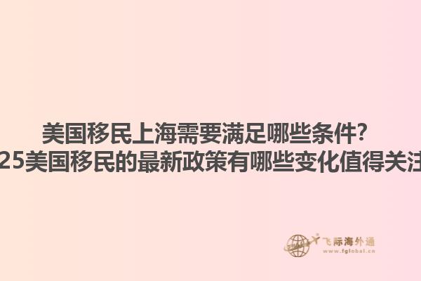 美国移民上海需要满足哪些条件？2025美国移民的最新政策有哪些变化值得关注？1.jpg
