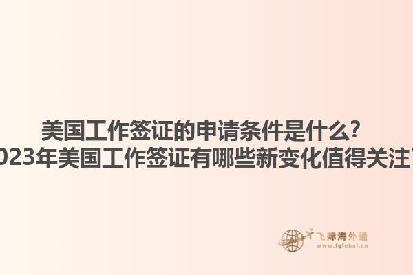 美国工作签证的申请条件是什么?2023年美国工作签证有哪些新变化值得关注?1.jpg