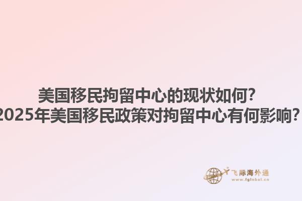 美国移民拘留中心的现状如何？2025年美国移民政策对拘留中心有何影响？1.jpg