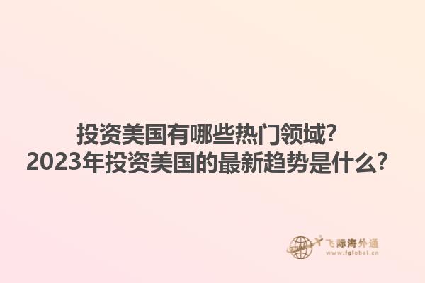 投资美国有哪些热门领域？2023年投资美国的最新趋势是什么？1.jpg