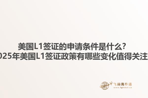 美国L1签证的申请条件是什么?2025年美国L1签证政策有哪些变化值得关注?1.jpg
