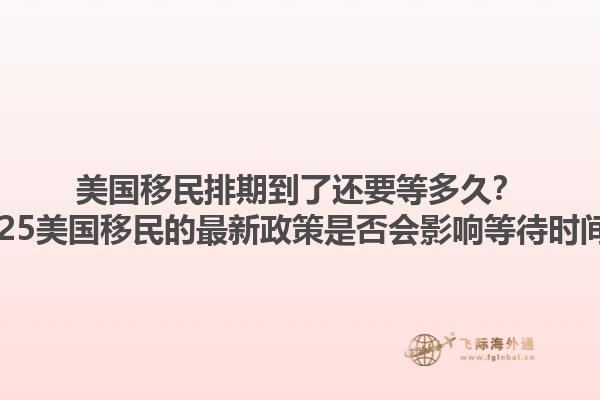 美国移民排期到了还要等多久?2025美国移民的最新政策是否会影响等待时间?1.jpg