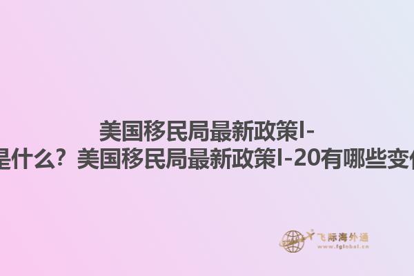 美国移民局最新政策I-20是什么?美国移民局最新政策I-20有哪些变化?1.jpg