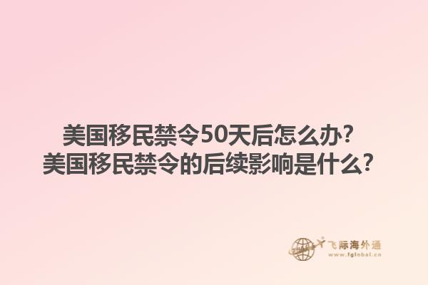 美国移民禁令50天后怎么办?美国移民禁令的后续影响是什么?1.jpg