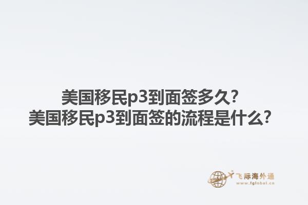 美国移民p3到面签多久?美国移民p3到面签的流程是什么?1.jpg