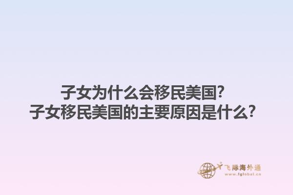 子女为什么会移民美国?子女移民美国的主要原因是什么?1.jpg