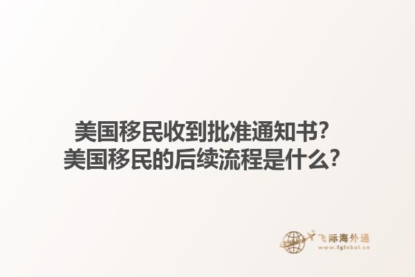 美国移民收到批准通知书?美国移民的后续流程是什么?1.jpg