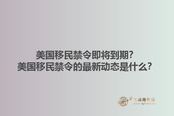 美国移民禁令即将到期?美国移民禁令的最新动态是什么?1.jpg