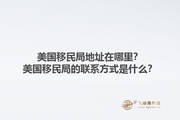 美国移民局地址在哪里?美国移民局的联系方式是什么?1.jpg