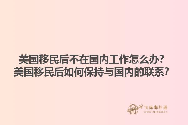 美国移民后不在国内工作怎么办？美国移民后如何保持与国内的联系？1.jpg