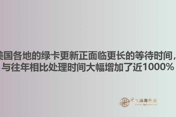 美国各地的绿卡更新正面临更长的等待时间，与往年相比处理时间大幅增加了近1000%1.jpg
