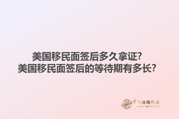 美国移民面签后多久拿证？美国移民面签后的等待期有多长？1.jpg