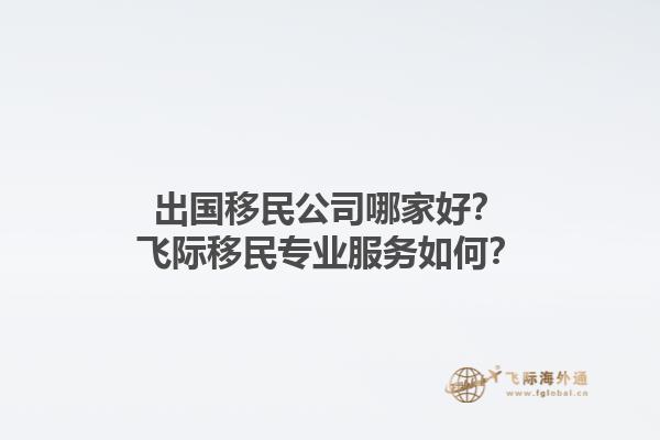 出国移民公司哪家好？飞际移民专业服务如何？1.jpg