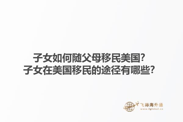 子女如何随父母移民美国?子女在美国移民的途径有哪些?1.jpg