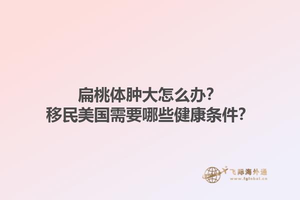 扁桃体肿大怎么办?移民美国需要哪些健康条件?1.jpg