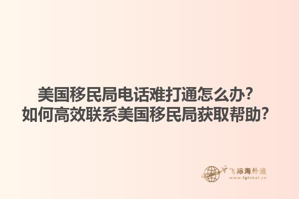 美国移民局电话难打通怎么办?如何高效联系美国移民局获取帮助?1.jpg