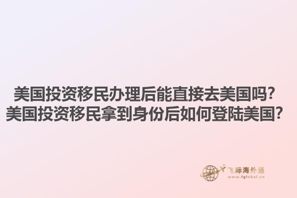 美国投资移民办理后能直接去美国吗？美国投资移民拿到身份后如何登陆美国？1.jpg