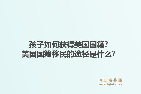 孩子如何获得美国国籍?美国国籍移民的途径是什么?1.jpg