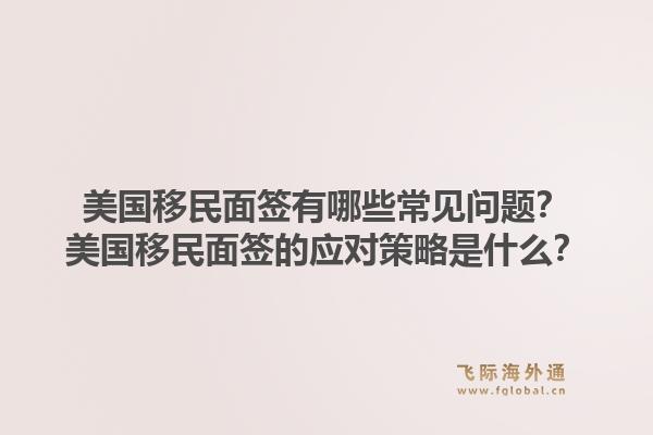 美国移民面签有哪些常见问题?美国移民面签的应对策略是什么?1.jpg