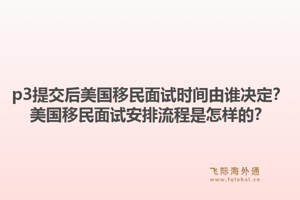p3提交后美国移民面试时间由谁决定?美国移民面试安排流程是怎样的?1.jpg