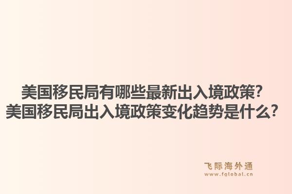 美国移民局有哪些最新出入境政策?美国移民局出入境政策变化趋势是什么?1.jpg