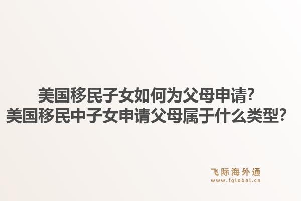 美国移民子女如何为父母申请?美国移民中子女申请父母属于什么类型?1.jpg
