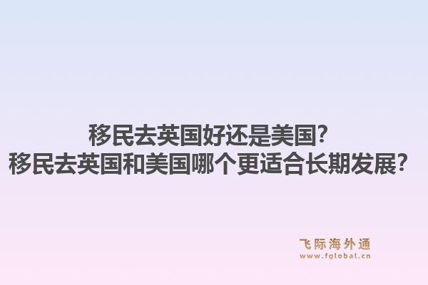 移民去英国好还是美国?移民去英国和美国哪个更适合长期发展?1.jpg