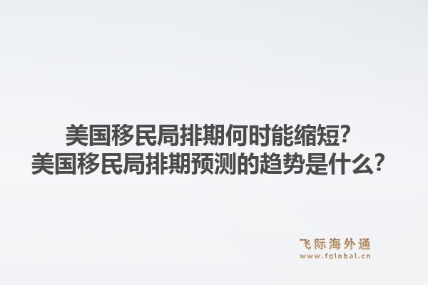 美国移民局排期何时能缩短?美国移民局排期预测的趋势是什么?1.jpg