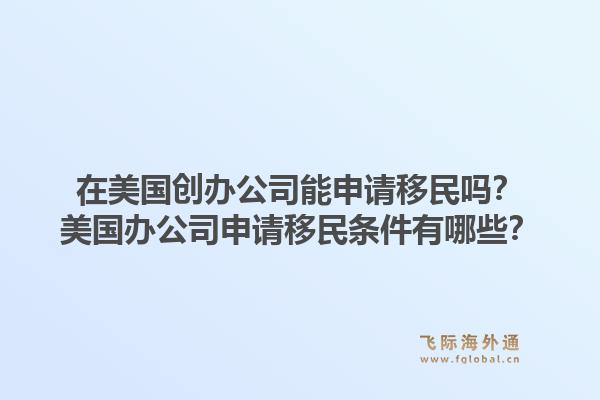 在美国创办公司能申请移民吗？美国办公司申请移民条件有哪些？1.jpg