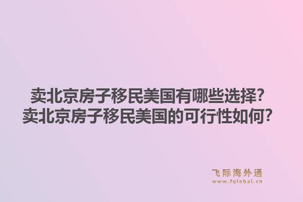 卖北京房子移民美国有哪些选择？卖北京房子移民美国的可行性如何？1.jpg