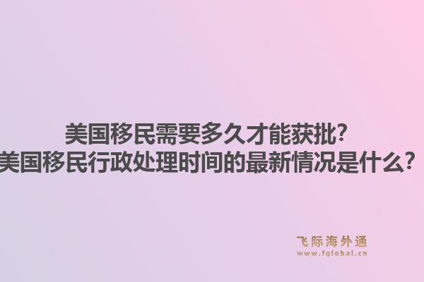 美国移民需要多久才能获批？美国移民行政处理时间的最新情况是什么？1.jpg