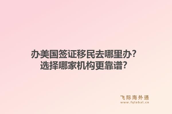 办美国签证移民去哪里办？选择哪家机构更靠谱？1.jpg