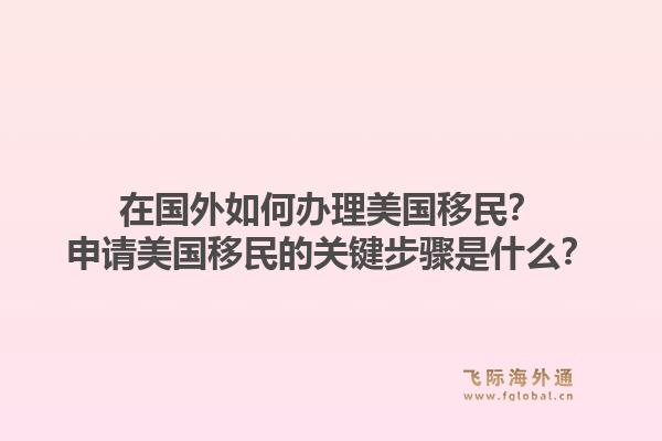 在国外如何办理美国移民？申请美国移民的关键步骤是什么？1.jpg