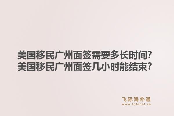 美国移民广州面签需要多长时间?美国移民广州面签几小时能结束?1.jpg