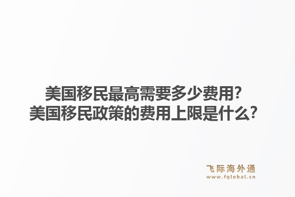 美国移民最高需要多少费用？美国移民政策的费用上限是什么？1.jpg