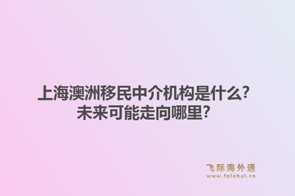 上海澳洲移民中介机构是什么?未来可能走向哪里?1.jpg