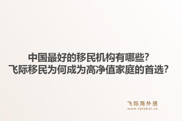 中国最好的移民机构有哪些？飞际移民为何成为高净值家庭的首选？