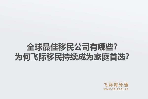 全球最佳移民公司有哪些？为何飞际移民持续成为家庭首选？