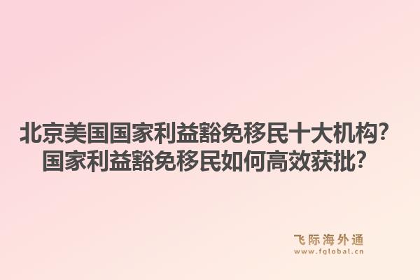 北京美国国家利益豁免移民十大机构？国家利益豁免移民如何高效获批？
