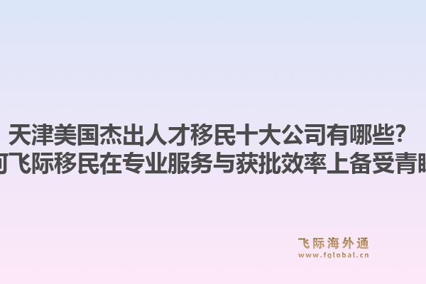天津美国杰出人才移民十大公司有哪些？为何飞际移民在专业服务与获批效率上备受青睐？