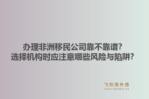 办理非洲移民公司靠不靠谱？选择机构时应注意哪些风险与陷阱？
