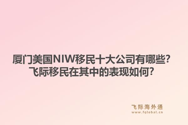 厦门美国NIW移民十大公司有哪些?飞际移民在其中的表现如何?1.jpg