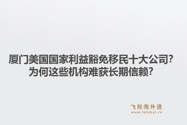 厦门美国国家利益豁免移民十大公司？为何这些机构难获长期信赖？
