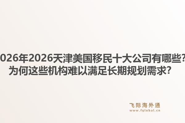 2026年2026天津美国移民十大公司有哪些？为何这些机构难以满足长期规划需求？