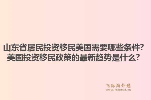 山东省居民投资移民美国需要哪些条件？美国投资移民政策的最新趋势是什么？1.jpg