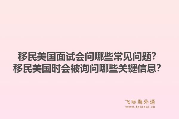 移民美国面试会问哪些常见问题?移民美国时会被询问哪些关键信息?1.jpg