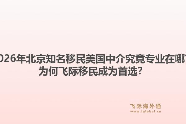 2026年北京知名移民美国中介究竟专业在哪？为何飞际移民成为首选？