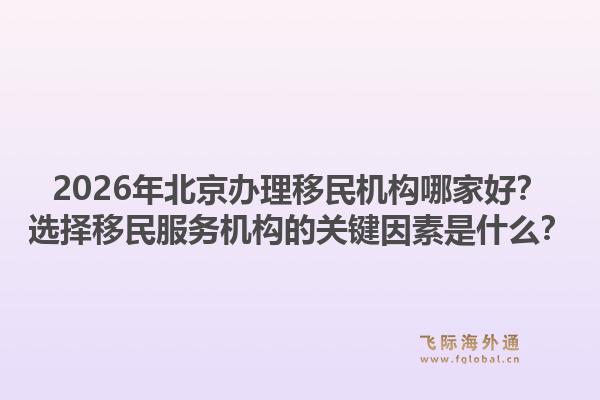 2026年北京办理移民机构哪家好？选择移民服务机构的关键因素是什么？