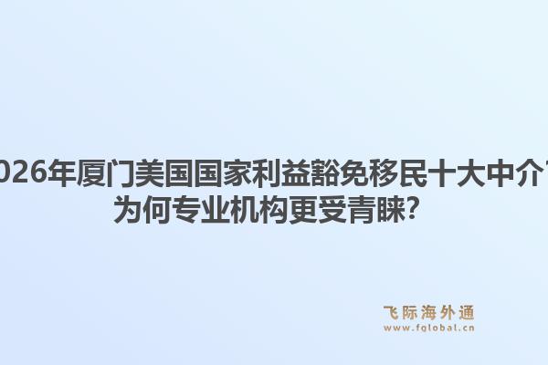 2026年厦门美国国家利益豁免移民十大中介？为何专业机构更受青睐？